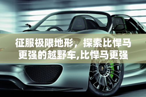 征服极限地形，探索比悍马更强的越野车,比悍马更强的越野车