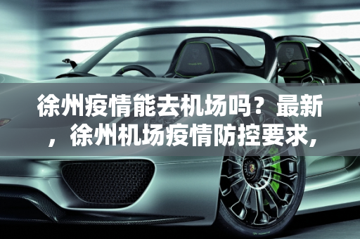 徐州疫情能去机场吗？最新，徐州机场疫情防控要求,徐州疫情能去机场吗最新:徐州机场疫情防控要求