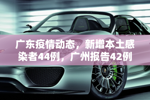 广东疫情动态，新增本土感染者44例，广州报告42例,广东新增本土感染者44例广州报告42例