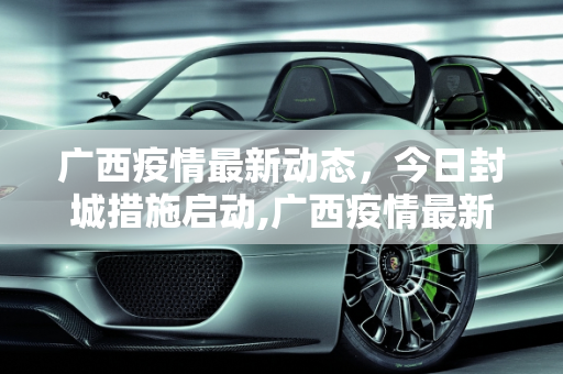 广西疫情最新动态，今日封城措施启动,广西疫情最新消息今天封城了