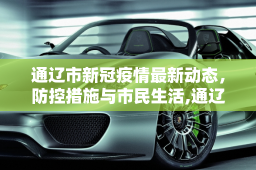 通辽市新冠疫情最新动态，防控措施与市民生活,通辽市新冠疫情最新消息