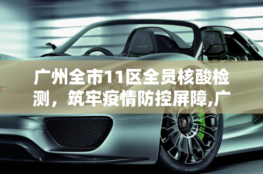 广州全市11区全员核酸检测，筑牢疫情防控屏障,广州全市11区已启动全员核酸检测