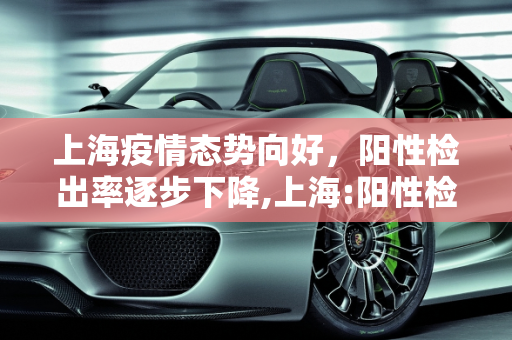 上海疫情态势向好，阳性检出率逐步下降,上海:阳性检出率逐步下降