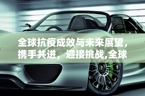 全球抗疫成效与未来展望，携手共进，迎接挑战,全球抗疫成效与未来展望
