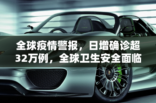 全球疫情警报，日增确诊超32万例，全球卫生安全面临严峻挑战,全球日增确诊超32万例