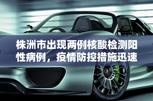 株洲市出现两例核酸检测阳性病例，疫情防控措施迅速响应,株洲现2例核酸阳性