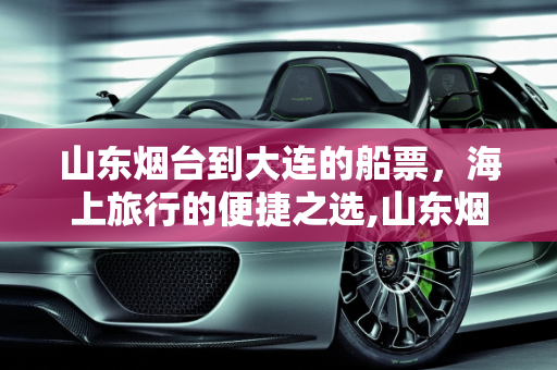 山东烟台到大连的船票，海上旅行的便捷之选,山东烟台到大连的船票