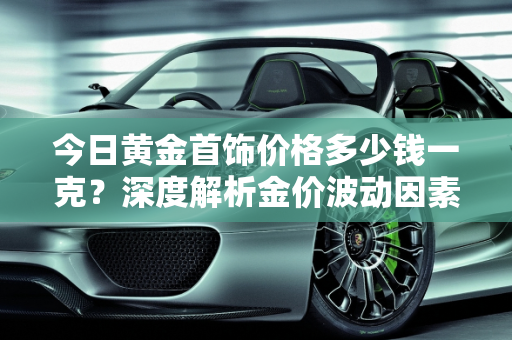 今日黄金首饰价格多少钱一克？深度解析金价波动因素,今日黄金首饰价格多少钱一克