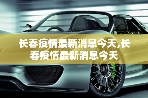 长春疫情最新消息今天,长春疫情最新消息今天