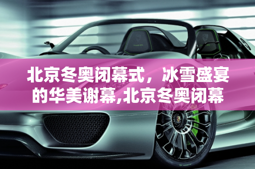 北京冬奥闭幕式，冰雪盛宴的华美谢幕,北京冬奥闭幕式的简单介绍