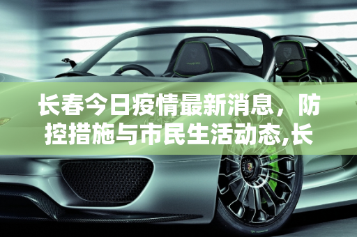 长春今日疫情最新消息，防控措施与市民生活动态,长春今日疫情最新消息