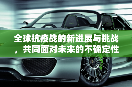 全球抗疫战的新进展与挑战，共同面对未来的不确定性,全球抗疫战新进展与挑战