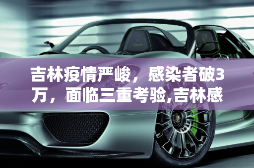 吉林疫情严峻，感染者破3万，面临三重考验,吉林感染者破3万面临“三重考验”