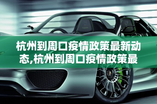 杭州到周口疫情政策最新动态,杭州到周口疫情政策最新