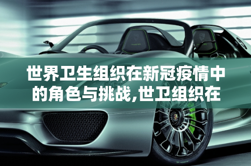 世界卫生组织在新冠疫情中的角色与挑战,世卫组织在新冠疫情中的角色与挑战