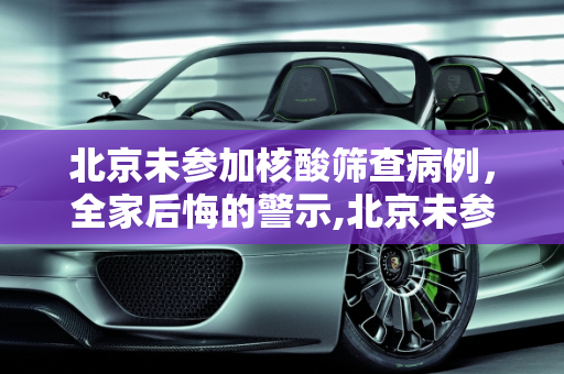 北京未参加核酸筛查病例，全家后悔的警示,北京未参加核酸筛查病例:全家后悔