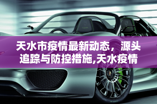 天水市疫情最新动态，源头追踪与防控措施,天水疫情最新来源信息