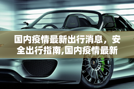 国内疫情最新出行消息，安全出行指南,国内疫情最新出行消息
