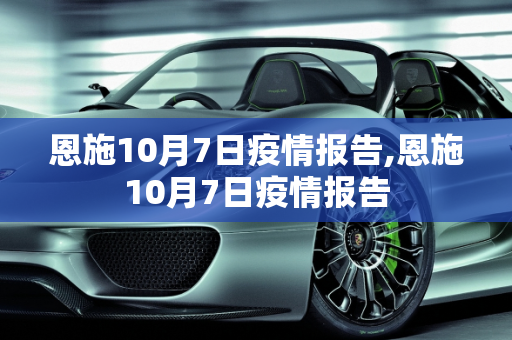 恩施10月7日疫情报告,恩施10月7日疫情报告
