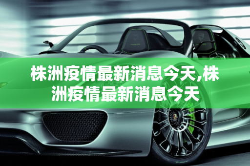株洲疫情最新消息今天,株洲疫情最新消息今天