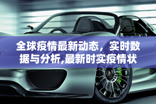 全球疫情最新动态，实时数据与分析,最新时实疫情状况