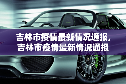 吉林市疫情最新情况通报,吉林市疫情最新情况通报