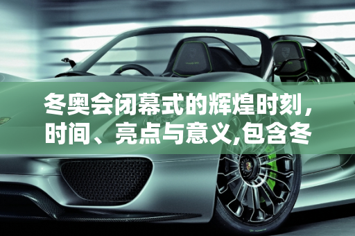 冬奥会闭幕式的辉煌时刻，时间、亮点与意义,包含冬奥会闭幕式几点的词条