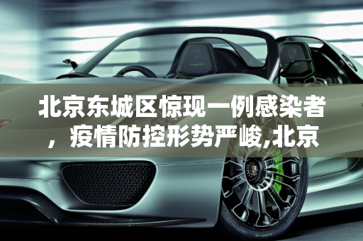 北京东城区惊现一例感染者，疫情防控形势严峻,北京东城发现一感染者