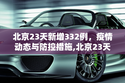 北京23天新增332例，疫情动态与防控措施,北京23天新增332例