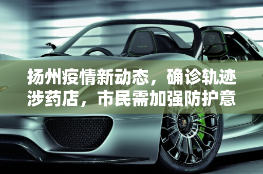 扬州疫情新动态，确诊轨迹涉药店，市民需加强防护意识,扬州确诊轨迹涉药店