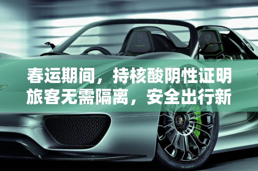春运期间，持核酸阴性证明旅客无需隔离，安全出行新政策解读,春运期间持核酸阴性证明不需隔离