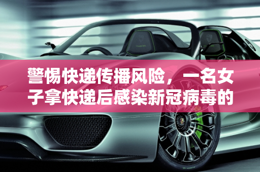 警惕快递传播风险，一名女子拿快递后感染新冠病毒的警示,女子拿快递被感染新冠