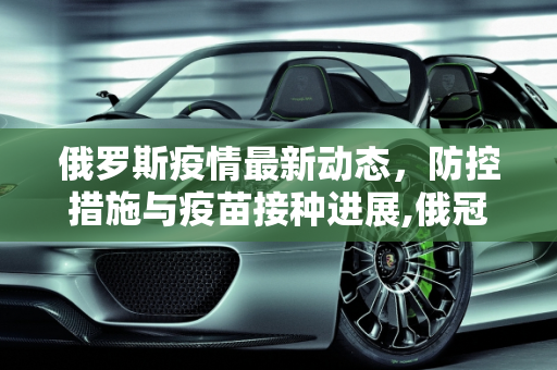 俄罗斯疫情最新动态，防控措施与疫苗接种进展,俄冠疫情最新消息