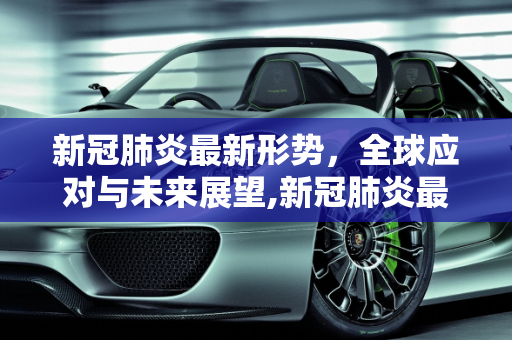 新冠肺炎最新形势，全球应对与未来展望,新冠肺炎最新形势