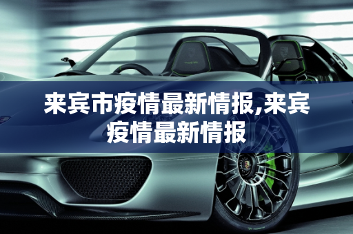 来宾市疫情最新情报,来宾疫情最新情报