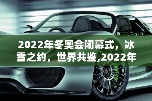 2022年冬奥会闭幕式，冰雪之约，世界共鉴,2022年冬奥会闭幕式