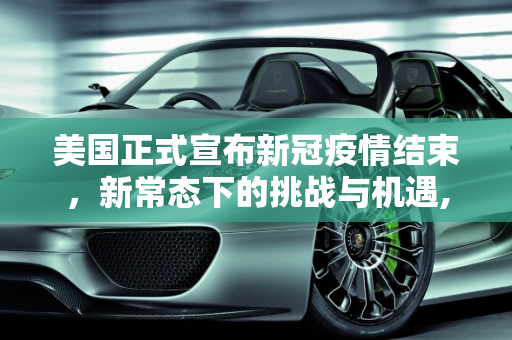美国正式宣布新冠疫情结束，新常态下的挑战与机遇,美国正式宣布新冠疫情结束