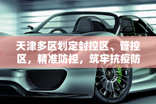 天津多区划定封控区、管控区，精准防控，筑牢抗疫防线,天津多区划定封控区、管控区