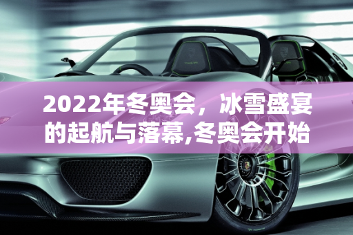 2022年冬奥会，冰雪盛宴的起航与落幕,冬奥会开始时间和结束时间2022