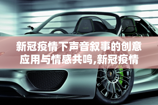 新冠疫情下声音叙事的创意应用与情感共鸣,新冠疫情下声音叙事的创意应用与情感共鸣