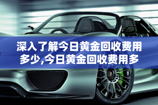 深入了解今日黄金回收费用多少,今日黄金回收费用多少