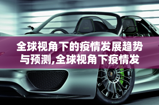 全球视角下的疫情发展趋势与预测,全球视角下疫情发展趋势与预测