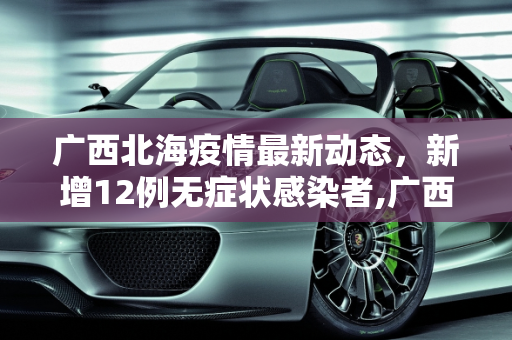 广西北海疫情最新动态，新增12例无症状感染者,广西北海新增12例无症状者