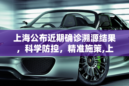 上海公布近期确诊溯源结果，科学防控，精准施策,上海公布近期确诊溯源结果