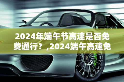 2024年端午节高速是否免费通行？,2024端午高速免费吗