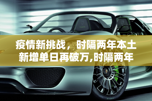 疫情新挑战，时隔两年本土新增单日再破万,时隔两年本土新增单日再破万