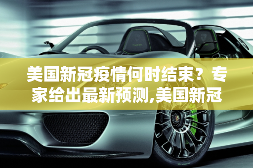 美国新冠疫情何时结束？专家给出最新预测,美国新冠疫情何时结束？专家给出最新预测