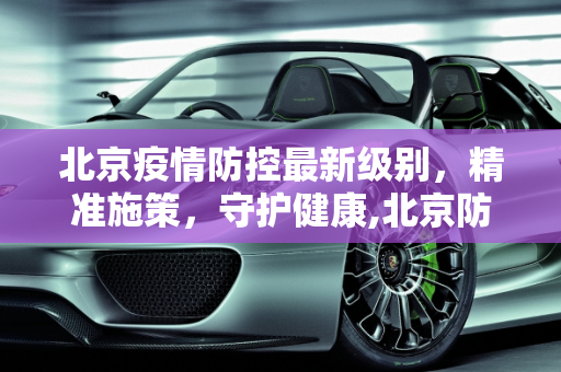 北京疫情防控最新级别，精准施策，守护健康,北京防疫情最新级别