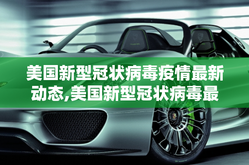 美国新型冠状病毒疫情最新动态,美国新型冠状病毒最新消息