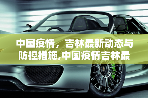 中国疫情，吉林最新动态与防控措施,中国疫情吉林最新消息